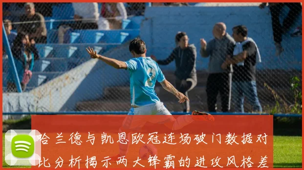 哈兰德与凯恩欧冠连场破门数据对比分析揭示两大锋霸的进攻风格差异