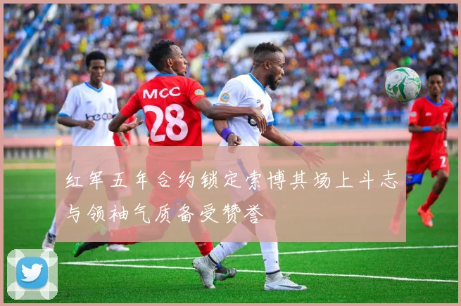 红军五年合约锁定索博其场上斗志与领袖气质备受赞誉