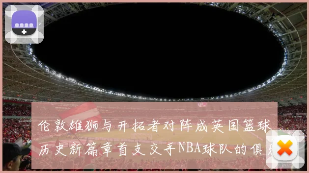 伦敦雄狮与开拓者对阵成英国篮球历史新篇章首支交手NBA球队的俱乐部